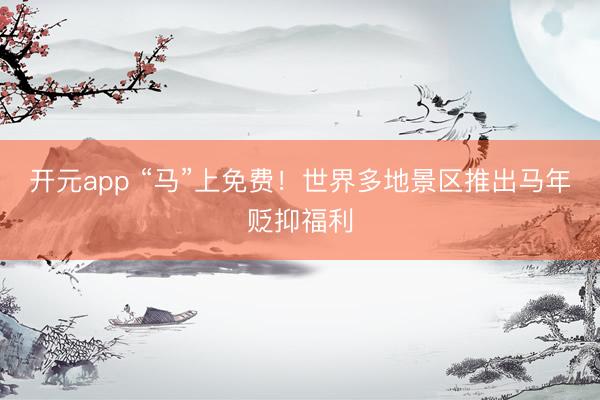 开元app “马”上免费！世界多地景区推出马年贬抑福利
