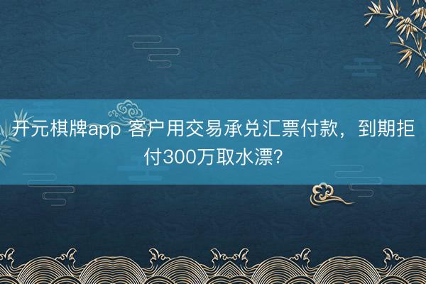 开元棋牌app 客户用交易承兑汇票付款，到期拒付300万取水漂？