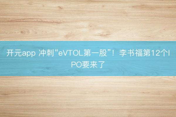 开元app 冲刺“eVTOL第一股”！李书福第12个IPO要来了