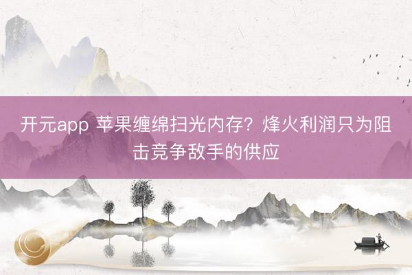 开元app 苹果缠绵扫光内存？烽火利润只为阻击竞争敌手的供应