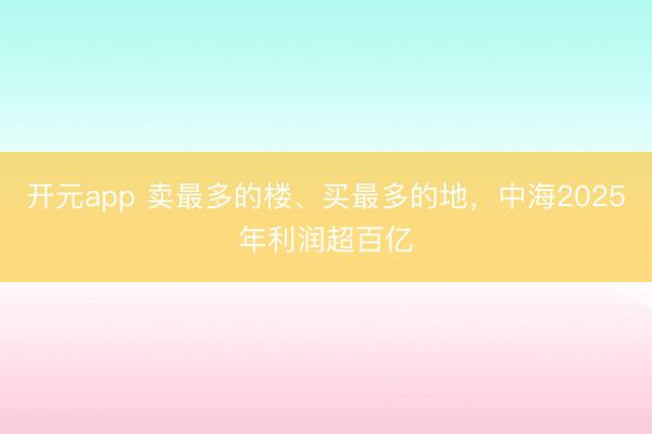 开元app 卖最多的楼、买最多的地，中海2025年利润超百亿