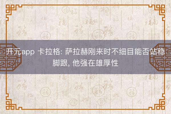 开元app 卡拉格: 萨拉赫刚来时不细目能否站稳脚跟, 他强在雄厚性