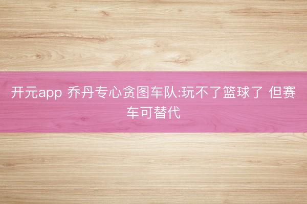 开元app 乔丹专心贪图车队:玩不了篮球了 但赛车可替代