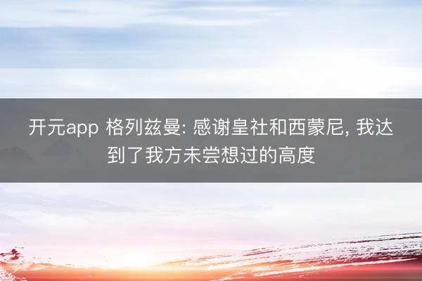 开元app 格列兹曼: 感谢皇社和西蒙尼， 我达到了我方未尝想过的高度