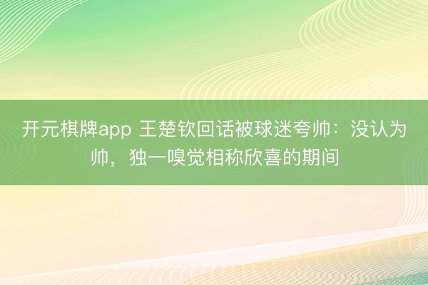 开元棋牌app 王楚钦回话被球迷夸帅：没认为帅，独一嗅觉相称欣喜的期间