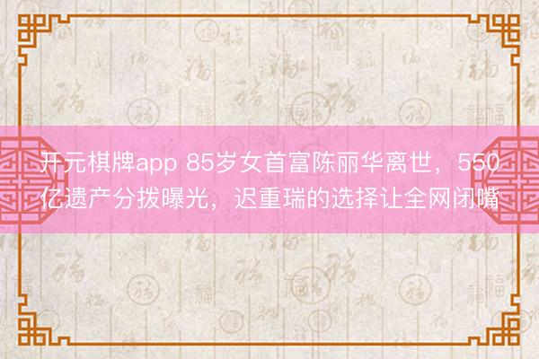 开元棋牌app 85岁女首富陈丽华离世，550亿遗产分拨曝光，迟重瑞的选择让全网闭嘴