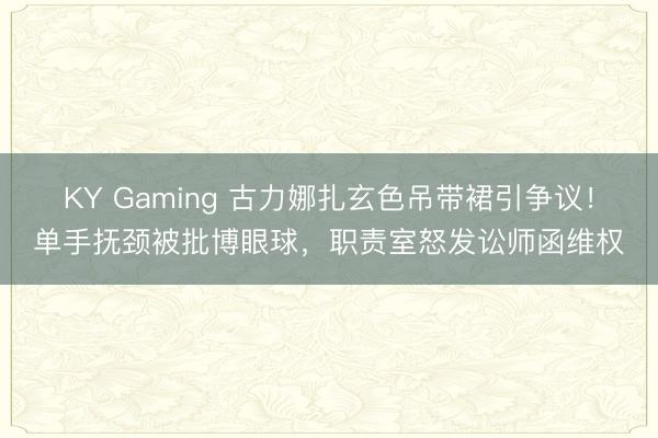 KY Gaming 古力娜扎玄色吊带裙引争议！单手抚颈被批博眼球，职责室怒发讼师函维权