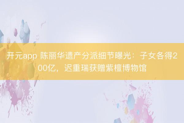 开元app 陈丽华遗产分派细节曝光：子女各得200亿，迟重瑞获赠紫檀博物馆