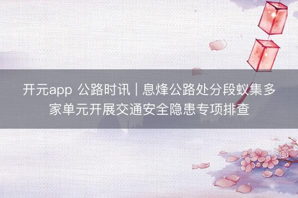 开元app 公路时讯 | 息烽公路处分段蚁集多家单元开展交通安全隐患专项排查