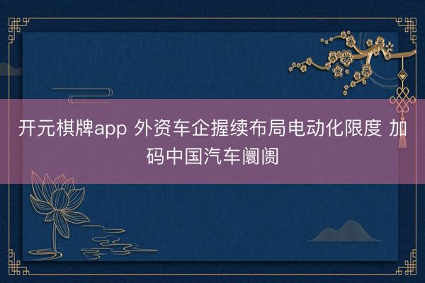 开元棋牌app 外资车企握续布局电动化限度 加码中国汽车阛阓