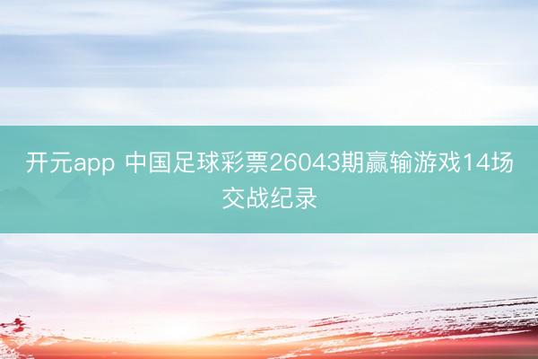 开元app 中国足球彩票26043期赢输游戏14场交战纪录