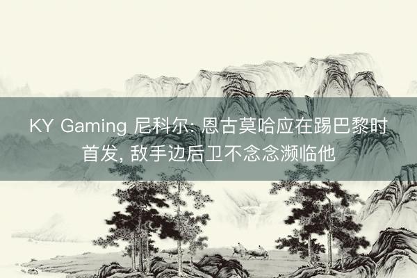 KY Gaming 尼科尔: 恩古莫哈应在踢巴黎时首发， 敌手边后卫不念念濒临他