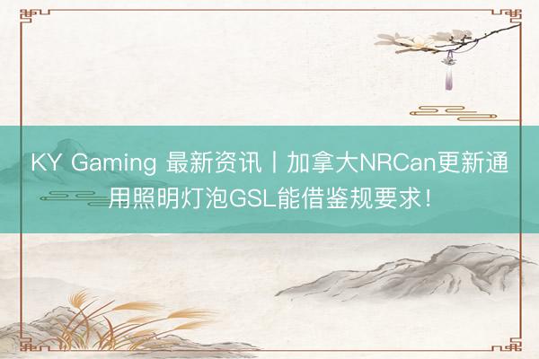 KY Gaming 最新资讯丨加拿大NRCan更新通用照明灯泡GSL能借鉴规要求!