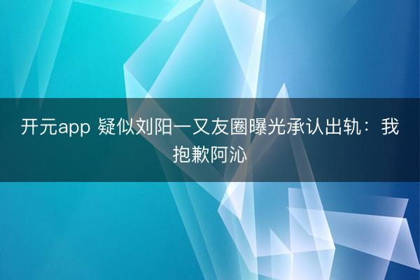 开元app 疑似刘阳一又友圈曝光承认出轨：我抱歉阿沁
