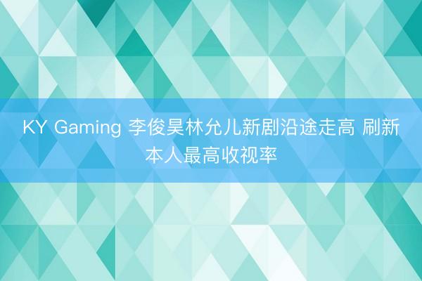 KY Gaming 李俊昊林允儿新剧沿途走高 刷新本人最高收视率