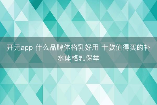 开元app 什么品牌体格乳好用 十款值得买的补水体格乳保举