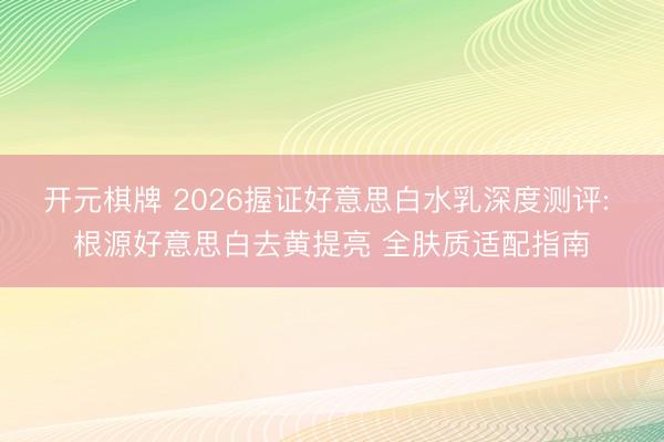 开元棋牌 2026握证好意思白水乳深度测评: 根源好意思白去黄提亮 全肤质适配指南