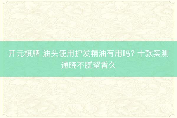 开元棋牌 油头使用护发精油有用吗? 十款实测通晓不腻留香久