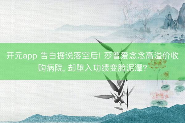 开元app 告白据说落空后! 莎普爱念念高溢价收购病院， 却堕入功绩变脸泥潭?