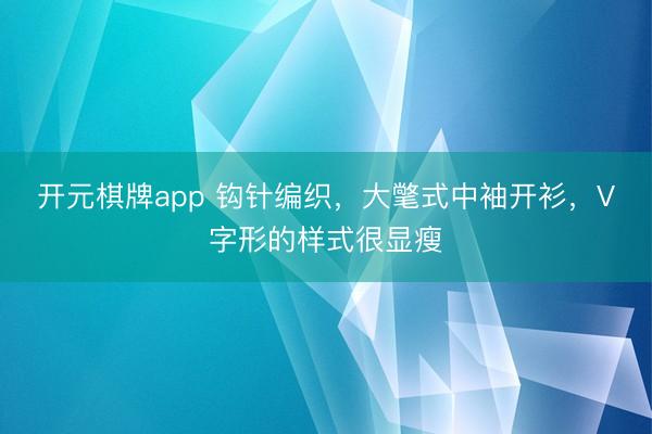 开元棋牌app 钩针编织，大氅式中袖开衫，V字形的样式很显瘦