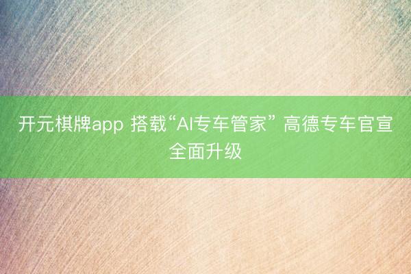 开元棋牌app 搭载“AI专车管家” 高德专车官宣全面升级