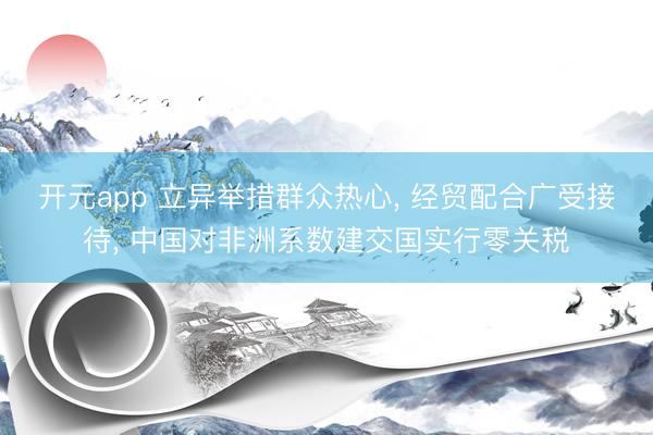 开元app 立异举措群众热心， 经贸配合广受接待， 中国对非洲系数建交国实行零关税