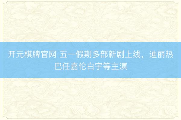 开元棋牌官网 五一假期多部新剧上线，迪丽热巴任嘉伦白宇等主演