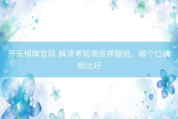 开元棋牌官网 解读考前测度押题班，哪个口碑相比好