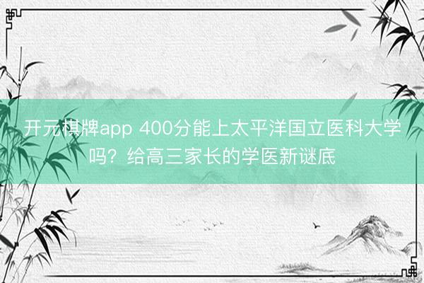 开元棋牌app 400分能上太平洋国立医科大学吗？给高三家长的学医新谜底