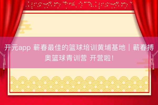 开元app 蕲春最佳的篮球培训黄埔基地｜蕲春搏奥篮球青训营 开营啦！