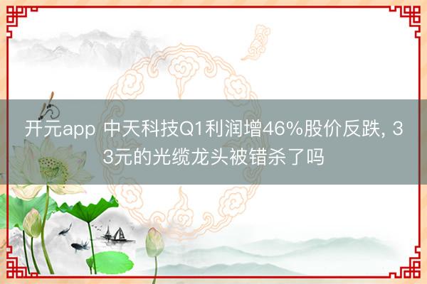 开元app 中天科技Q1利润增46%股价反跌， 33元的光缆龙头被错杀了吗