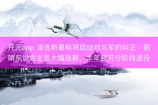 开元app 泽连斯基称将启动对乌军的纠正：前哨东说念主员大幅涨薪，本年起可分阶段退役