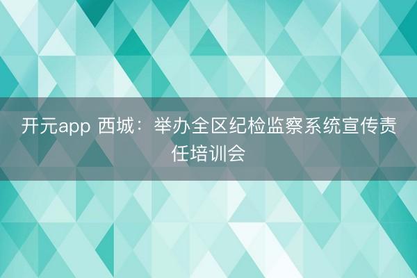 开元app 西城：举办全区纪检监察系统宣传责任培训会