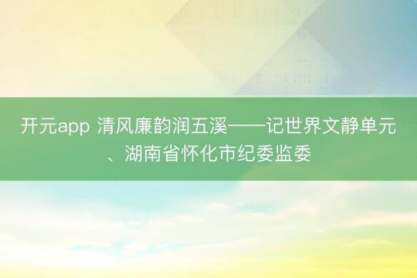 开元app 清风廉韵润五溪——记世界文静单元、湖南省怀化市纪委监委
