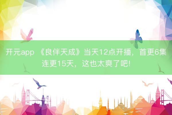 开元app 《良伴天成》当天12点开播，首更6集连更15天，这也太爽了吧!