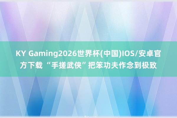 KY Gaming2026世界杯(中国)IOS/安卓官方下载 “手搓武侠”把笨功夫作念到极致