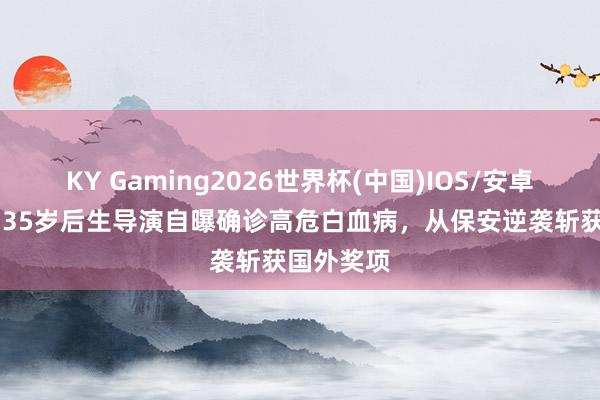 KY Gaming2026世界杯(中国)IOS/安卓官方下载 35岁后生导演自曝确诊高危白血病,从保安逆袭斩获国外奖项