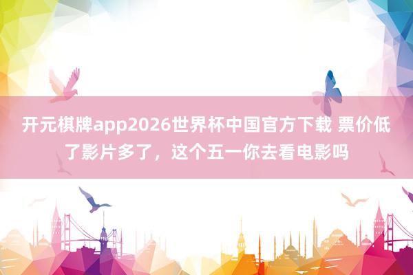 开元棋牌app2026世界杯中国官方下载 票价低了影片多了，这个五一你去看电影吗