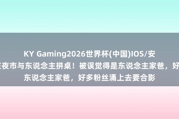 KY Gaming2026世界杯(中国)IOS/安卓官方下载 刘强东在夜市与东说念主拼桌!被误觉得是东说念主家爸,好多粉丝涌上去要合影