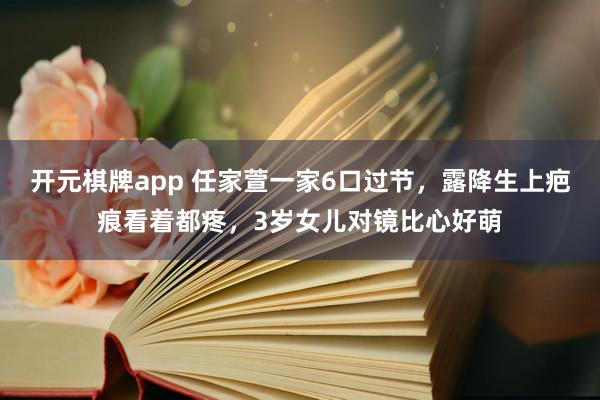 开元棋牌app 任家萱一家6口过节，露降生上疤痕看着都疼，3岁女儿对镜比心好萌