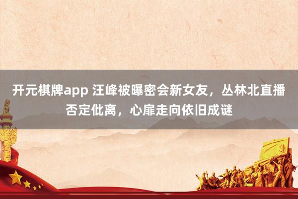 开元棋牌app 汪峰被曝密会新女友,丛林北直播否定仳离,心扉走向依旧成谜