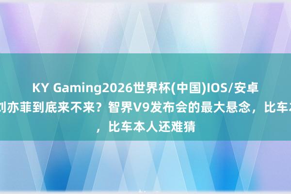 KY Gaming2026世界杯(中国)IOS/安卓官方下载 刘亦菲到底来不来？智界V9发布会的最大悬念，比车本人还难猜