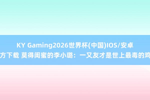 KY Gaming2026世界杯(中国)IOS/安卓官方下载 莫得闺蜜的李小璐:一又友才是世上最毒的鸡汤