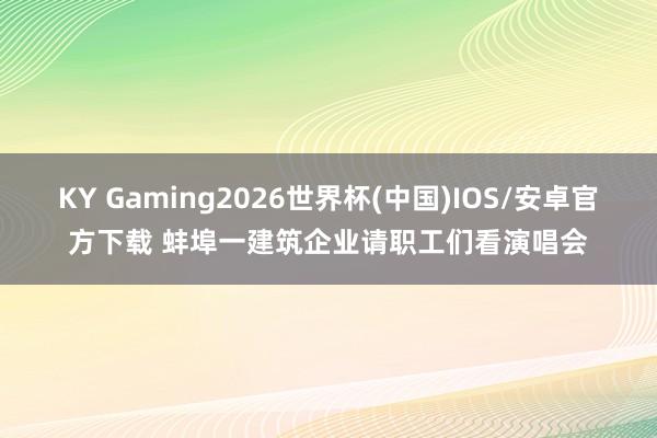 KY Gaming2026世界杯(中国)IOS/安卓官方下载 蚌埠一建筑企业请职工们看演唱会
