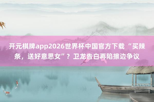 开元棋牌app2026世界杯中国官方下载 “买辣条,送好意思女”?卫龙告白再陷擦边争议
