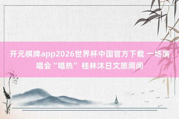 开元棋牌app2026世界杯中国官方下载 一场演唱会“唱热” 桂林沐日文旅阛阓