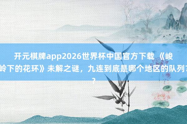 开元棋牌app2026世界杯中国官方下载 《峻岭下的花环》未解之谜，九连到底是哪个地区的队列？
