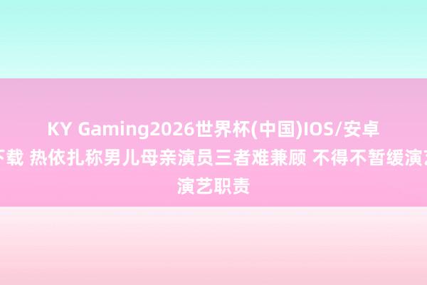 KY Gaming2026世界杯(中国)IOS/安卓官方下载 热依扎称男儿母亲演员三者难兼顾 不得不暂缓演艺职责