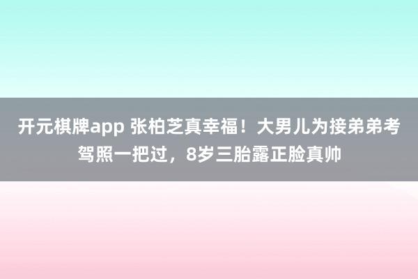 开元棋牌app 张柏芝真幸福！大男儿为接弟弟考驾照一把过，8岁三胎露正脸真帅