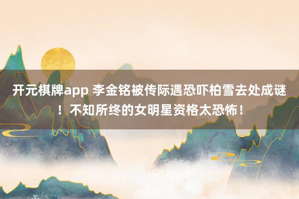 开元棋牌app 李金铭被传际遇恐吓柏雪去处成谜！不知所终的女明星资格太恐怖！